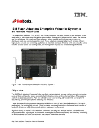 ®

IBM Flash Adapters Enterprise Value for System x
IBM Redbooks Product Guide
The IBM® Flash Adapters F825, F1650, and F3200 Enterprise Value for System x® are designed for the
application of solid-state storage to webscale and cloud data centers. Delivering high speed, low latency,
and high efficiency, this new line of flash adapters brings scalable and optimized performance to
distributed scale-out architectures at low cost. These adapters are designed primarily for cost-efficient
high volume servers and computing appliances to maximize compute efficiency while providing the added
benefits of lower power and cooling costs, low management impact, and smaller storage footprints.

Figure 1. IBM Flash Adapters Enterprise Value for System x

Did you know
The IBM Flash Adapters Enterprise Value use flash memory as their storage medium, contain no moving
parts, and do not have the issues associated with vibration, noise, and mechanical failure. The adapters
are built as block devices on a PCIe bus with advanced wear-leveling, advanced ECC, and chip-level
redundancy, providing exceptional reliability and efficiency.
These adapters can provide lower operational expenditure (OPEX) and capital expenditure (CAPEX) in
applications that require high storage I/O performance compared to solutions that use a larger number of
hard disk drives and solid-state drives to achieve equivalent performance.
Rigorous testing of the IBM Flash Adapters Enterprise Value by IBM through the IBM ServerProven®
program ensures a high degree of confidence in storage subsystem compatibility and reliability. Providing
an additional peace of mind, the adapters are covered under IBM warranty.

IBM Flash Adapters Enterprise Value for System x

1

 