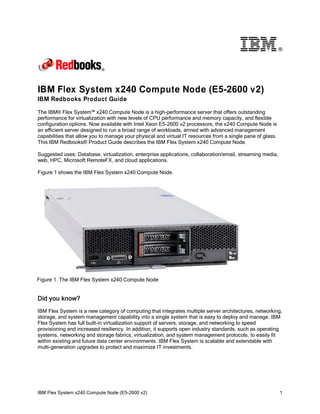 ®

IBM Flex System x240 Compute Node (E5-2600 v2)
IBM Redbooks Product Guide
The IBM® Flex System™ x240 Compute Node is a high-performance server that offers outstanding
performance for virtualization with new levels of CPU performance and memory capacity, and flexible
configuration options. Now available with Intel Xeon E5-2600 v2 processors, the x240 Compute Node is
an efficient server designed to run a broad range of workloads, armed with advanced management
capabilities that allow you to manage your physical and virtual IT resources from a single pane of glass.
This IBM Redbooks® Product Guide describes the IBM Flex System x240 Compute Node.
Suggested uses: Database, virtualization, enterprise applications, collaboration/email, streaming media,
web, HPC, Microsoft RemoteFX, and cloud applications.
Figure 1 shows the IBM Flex System x240 Compute Node.

Figure 1. The IBM Flex System x240 Compute Node

Did you know?
IBM Flex System is a new category of computing that integrates multiple server architectures, networking,
storage, and system management capability into a single system that is easy to deploy and manage. IBM
Flex System has full built-in virtualization support of servers, storage, and networking to speed
provisioning and increased resiliency. In addition, it supports open industry standards, such as operating
systems, networking and storage fabrics, virtualization, and system management protocols, to easily fit
within existing and future data center environments. IBM Flex System is scalable and extendable with
multi-generation upgrades to protect and maximize IT investments.

IBM Flex System x240 Compute Node (E5-2600 v2)

1

 