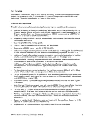 Key features
The IBM Flex System x240 Compute Node is a high-availability, scalable compute node optimized to
support the next-generation microprocessor technology and is ideally suited for medium and large
businesses. This section describes the key features of the server.
Scalability and performance
The x240 offers numerous features to boost performance, improve scalability, and reduce costs:


Improves productivity by offering superior system performance with 12-core processors (up to 2.7
GHz core speeds), 10-core processors (up to 3.0 GHz core speeds), 8-core processors (up to 3.3
GHz core speeds), 6-core and 4-core processors (up to 3.5 GHz core speeds), up to 30 MB of L3
cache, and up to two 8 GT/s QPI interconnect links.



Supports up to two processors, 24 cores, and 48 threads to maximize the concurrent execution of
multithreaded applications.



Supports up to 1866 MHz memory speeds.



Up to 24 DIMM sockets for maximum scalability and performance.



Supports up to 768 GB memory with 24x 32 GB LRDIMMs.



Intelligent and adaptive system performance with Intel Turbo Boost Technology 2.0 allows CPU cores
to run at maximum speeds during peak workloads by temporarily going beyond processor TDP.



Intel Hyper-Threading Technology boosts performance for multi-threaded applications by enabling
simultaneous multi-threading within each processor core, up to two threads per core.



Intel Virtualization Technology integrates hardware-level virtualization hooks that allow operating
system vendors to better utilize the hardware for virtualization workloads.



Intel Advanced Vector Extensions (AVX) significantly improve floating point performance for
compute-intensive technical and scientific applications compared with Intel Xeon 5600 series
processors.



The theoretical maximum memory bandwidth of the Intel Xeon processor E5 family is 51.6 GBps,
which is 60% more than in the previous generation of Intel Xeon processors.



The use of solid-state drives (SSDs) instead of or along with traditional spinning drives (HDDs) can
significantly improve I/O performance. An SSD can support up to 100 times more I/O operations per
second (IOPS) than a typical HDD.



Supports the Storage Expansion Node providing an additional 12 hot-swap 2.5-inch drive bays for
local storage.



Up to 16 virtual I/O ports per compute node with integrated 10 Gb Ethernet ports, offering the choice
of Ethernet, Fibre Channel, iSCSI, or Fibre Channel over Ethernet (FCoE) connectivity.



The x240 offers PCI Express 3.0 I/O expansion capabilities that improve the theoretical maximum
bandwidth by 60% (8 GT/s per link), compared with the previous generation of PCI Express 2.0.



With Intel Integrated I/O Technology, the PCI Express 3.0 controller is integrated into the Intel Xeon
processor E5 family. This helps to dramatically reduce I/O latency and increase overall system
performance.



Support for high-bandwidth I/O adapters, up to two in each x240 Compute Node. Support for 10 Gb
Ethernet, 16 Gb Fibre Channel, and FDR InfiniBand.



Supports the PCIe Expansion Node for support for up to six additional I/O adapters.

IBM Flex System x240 Compute Node (E5-2600 v2)

2

 
