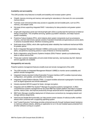 Availability and serviceability
The x240 provides many features to simplify serviceability and increase system uptime:


Chipkill, memory mirroring and memory rank sparing for redundancy in the event of a non-correctable
memory failure.



Tool-less cover removal provides easy access to upgrades and serviceable parts, such as CPU,
memory, and adapter cards.



Hot-swap drives supporting integrated RAID 1 redundancy for data protection and greater system
uptime.



A light path diagnostics panel and individual light path LEDs to quickly lead the technician to failed (or
failing) components. This simplifies servicing, speeds up problem resolution, and helps improve
system availability.



Predictive Failure Analysis (PFA), which detects when system components (such as processors,
memory, and hard disk drives) operate outside of standard thresholds and generates pro-active alerts
in advance of possible failure, therefore increasing uptime.



Solid-state drives (SSDs), which offer significantly better reliability than traditional mechanical HDDs
for greater uptime.



Built-in Integrated Management Module II (IMM2) continuously monitors system parameters, triggers
alerts, and performs recovering actions in case of failures to minimize downtime.



Built-in diagnostics using Dynamic Systems Analysis (DSA) Preboot speeds up troubleshooting
tasks to reduce service time.



Three-year customer replaceable unit and onsite limited warranty, next business day 9x5. Optional
service upgrades are available.

Manageability and security
Powerful systems management features simplify local and remote management of the x240:


The x240 includes an Integrated Management Module II (IMM2) to monitor server availability and
perform remote management.



Integrated industry-standard Unified Extensible Firmware Interface (UEFI) enables improved setup,
configuration, and updates, and simplifies error handling.



Integrated Trusted Platform Module (TPM) 1.2 support enables advanced cryptographic functionality,
such as digital signatures and remote attestation.



Industry-standard AES NI support for faster, stronger encryption.



Integrates with the IBM® Flex System™ Manager for proactive systems management. It offers
comprehensive systems management for the entire IBM Flex System platform that help to increase
up-time, reduce costs, and improve productivity through advanced server management capabilities.



IBM Fabric Manager simplifies deployment of infrastructure connections by managing network and
storage address assignments.



Intel Execute Disable Bit functionality can help prevent certain classes of malicious buffer overflow
attacks when combined with a supporting operating system.



Intel Trusted Execution Technology provides enhanced security through hardware-based resistance
to malicious software attacks, allowing an application to run in its own isolated space protected from
all other software running on a system.

IBM Flex System x240 Compute Node (E5-2600 v2)

3

 