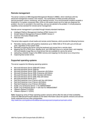 Remote management
The server contains an IBM Integrated Management Module II (IMM2), which interfaces with the
advanced management module in the chassis. The combination of these provides advanced
service-processor control, monitoring, and an alerting function. If an environmental condition exceeds a
threshold or if a system component fails, LEDs on the system board are lit to help you diagnose the
problem, the error is recorded in the event log, and you are alerted to the problem. A virtual presence
capability comes standard for remote server management.
Remote server management is provided through industry-standard interfaces:





Intelligent Platform Management Interface (IPMI) Version 2.0
Simple Network Management Protocol (SNMP) Version 3
Common Information Model (CIM)
Web browser

The server also supports virtual media and remote control features, which provide the following functions:






Remotely viewing video with graphics resolutions up to 1600x1200 at 75 Hz with up to 23 bits per
pixel, regardless of the system state
Remotely accessing the server using the keyboard and mouse from a remote client
Mapping the CD or DVD drive, diskette drive, and USB flash drive on a remote client, and mapping
ISO and diskette image files as virtual drives that are available for use by the server
Uploading a diskette image to the IMM2 memory and mapping it to the server as a virtual drive
Capturing blue-screen errors

Supported operating systems
The server supports the following operating systems:















Microsoft Windows Server 2008 HPC Edition
Microsoft Windows Server 2008 R2
Microsoft Windows Server 2008, Datacenter x64 Edition
Microsoft Windows Server 2008, Enterprise x64 Edition
Microsoft Windows Server 2008, Standard x64 Edition
Microsoft Windows Server 2008, Web x64 Edition
Microsoft Windows Server 2012
Red Hat Enterprise Linux 5 Server with Xen x64 Edition
Red Hat Enterprise Linux 5 Server x64 Edition
Red Hat Enterprise Linux 6 Server x64 Edition
SUSE Linux Enterprise Server 11 for AMD64/EM64T
SUSE Linux Enterprise Server 11 with Xen for AMD64/EM64T
VMware vSphere 5.0 (ESXi)
VMware vSphere 5.1 (ESXi)

Note: Support by some of these operating system versions will be after the date of initial availability.
Check the IBM ServerProven® website for the latest information about the specific versions and service
levels supported and any other prerequisites:
http://www.ibm.com/systems/info/x86servers/serverproven/compat/us/nos/matrix.shtml

IBM Flex System x240 Compute Node (E5-2600 v2)

33

 