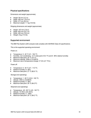 Physical specifications
Dimensions and weight (approximate):





Height: 56 mm (2.2 in)
Depth: 492 mm (19.4 in)
Width: 217 mm (8.6 in)
Maximum weight: 7.1 kg (15.6 lb)

Shipping dimensions and weight (approximate):





Height: 197 mm (7.8 in)
Depth: 603 mm (23.7 in)
Width: 430 mm (16.9 in)
Weight: 8 kg (17.6 lb)

Supported environment
The IBM Flex System x240 compute node complies with ASHRAE Class A3 specifications.
This is the supported operating environment:
Power on:






Temperature: 5 - 40 °C (41 - 104 °F)
Humidity, non-condensing: -12 °C dew point (10.4 °F) and 8 - 85% relative humidity
Maximum dew point: 24 °C (75 °F)
Maximum altitude: 3048 m (10,000 ft)
Maximum rate of temperature change: 5 °C/hr (41 °F/hr)

Power off:




Temperature: 5 - 45 °C (41 - 113 °F)
Relative humidity: 8 - 85%
Maximum dew point: 27 °C (80.6 °F)

Storage (non-operating):





Temperature: 1 - 60 °C (33.8 - 140 °F)
Altitude: 3050 m (10,006 ft)
Relative humidity: 5 - 80%
Maximum dew point: 29 °C (84.2°F)

Shipment (non-operating):





Temperature: -40 - 60 °C (-40 - 140 °F)
Altitude: 10,700 m (35,105 ft)
Relative humidity: 5 - 100%
Maximum dew point: 29 °C (84.2 °F)

IBM Flex System x240 Compute Node (E5-2600 v2)

34

 
