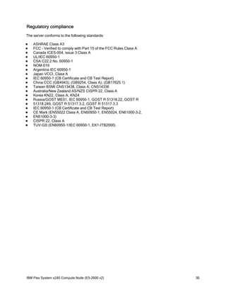 Regulatory compliance
The server conforms to the following standards:





















ASHRAE Class A3
FCC - Verified to comply with Part 15 of the FCC Rules Class A
Canada ICES-004, issue 3 Class A
UL/IEC 60950-1
CSA C22.2 No. 60950-1
NOM-019
Argentina IEC 60950-1
Japan VCCI, Class A
IEC 60950-1 (CB Certificate and CB Test Report)
China CCC (GB4943); (GB9254, Class A); (GB17625.1)
Taiwan BSMI CNS13438, Class A; CNS14336
Australia/New Zealand AS/NZS CISPR 22, Class A
Korea KN22, Class A, KN24
Russia/GOST ME01, IEC 60950-1, GOST R 51318.22, GOST R
51318.249, GOST R 51317.3.2, GOST R 51317.3.3
IEC 60950-1 (CB Certificate and CB Test Report)
CE Mark (EN55022 Class A, EN60950-1, EN55024, EN61000-3-2,
EN61000-3-3)
CISPR 22, Class A
TUV-GS (EN60950-1/IEC 60950-1, EK1-ITB2000)

IBM Flex System x240 Compute Node (E5-2600 v2)

36

 