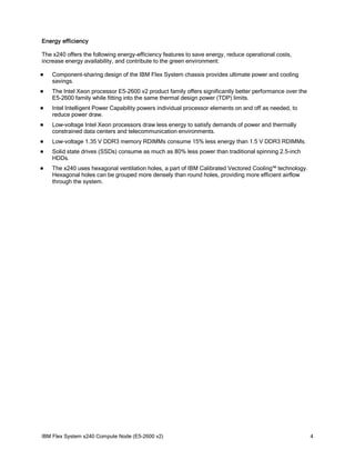 Energy efficiency
The x240 offers the following energy-efficiency features to save energy, reduce operational costs,
increase energy availability, and contribute to the green environment:


Component-sharing design of the IBM Flex System chassis provides ultimate power and cooling
savings.



The Intel Xeon processor E5-2600 v2 product family offers significantly better performance over the
E5-2600 family while fitting into the same thermal design power (TDP) limits.



Intel Intelligent Power Capability powers individual processor elements on and off as needed, to
reduce power draw.



Low-voltage Intel Xeon processors draw less energy to satisfy demands of power and thermally
constrained data centers and telecommunication environments.



Low-voltage 1.35 V DDR3 memory RDIMMs consume 15% less energy than 1.5 V DDR3 RDIMMs.



Solid state drives (SSDs) consume as much as 80% less power than traditional spinning 2.5-inch
HDDs.



The x240 uses hexagonal ventilation holes, a part of IBM Calibrated Vectored Cooling™ technology.
Hexagonal holes can be grouped more densely than round holes, providing more efficient airflow
through the system.

IBM Flex System x240 Compute Node (E5-2600 v2)

4

 
