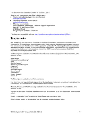 This document was created or updated on October 4, 2013.
Send us your comments in one of the following ways:
Use the online Contact us review form found at:
ibm.com/redbooks

Send your comments in an e-mail to:
redbook@us.ibm.com

Mail your comments to:
IBM Corporation, International Technical Support Organization
Dept. HYTD Mail Station P099
2455 South Road
Poughkeepsie, NY 12601-5400 U.S.A.


This document is available online at http://www.ibm.com/redbooks/abstracts/tips1090.html .

Trademarks
IBM, the IBM logo, and ibm.com are trademarks or registered trademarks of International Business Machines
Corporation in the United States, other countries, or both. These and other IBM trademarked terms are marked on
their first occurrence in this information with the appropriate symbol (® or ™), indicating US registered or common
law trademarks owned by IBM at the time this information was published. Such trademarks may also be registered
or common law trademarks in other countries. A current list of IBM trademarks is available on the Web at
http://www.ibm.com/legal/copytrade.shtml
The following terms are trademarks of the International Business Machines Corporation in the United States, other
countries, or both:
BladeCenter®
Calibrated Vectored Cooling™
IBM®
IBM Flex System™
IBM Flex System Manager™
PowerPC®
Redbooks®
Redbooks (logo)®
ServerProven®
ServicePac®
System Storage®
System x®
The following terms are trademarks of other companies:
Intel Xeon, Intel, Intel logo, Intel Inside logo, and Intel Centrino logo are trademarks or registered trademarks of Intel
Corporation or its subsidiaries in the United States and other countries.
Microsoft, Windows, and the Windows logo are trademarks of Microsoft Corporation in the United States, other
countries, or both.
Java and all Java-based trademarks are trademarks of Sun Microsystems, Inc. in the United States, other countries,
or both.
Linux is a trademark of Linus Torvalds in the United States, other countries, or both.
Other company, product, or service names may be trademarks or service marks of others.

IBM Flex System x240 Compute Node (E5-2600 v2)

40

 