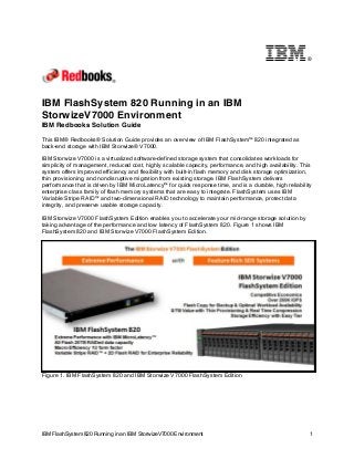 ®

IBM FlashSystem 820 Running in an IBM
StorwizeV7000 Environment
IBM Redbooks Solution Guide
This IBM® Redbooks® Solution Guide provides an overview of IBM FlashSystem™ 820 integrated as
back-end storage with IBM Storwize® V7000.
IBM Storwize V7000 is a virtualized software-defined storage system that consolidates workloads for
simplicity of management, reduced cost, highly scalable capacity, performance, and high availability. This
system offers improved efficiency and flexibility with built-in flash memory and disk storage optimization,
thin provisioning, and nondisruptive migration from existing storage. IBM FlashSystem delivers
performance that is driven by IBM MicroLatency™ for quick response time, and is a durable, high reliability
enterprise class family of flash memory systems that are easy to integrate. FlashSystem uses IBM
Variable Stripe RAID™ and two-dimensional RAID technology to maintain performance, protect data
integrity, and preserve usable storage capacity.
IBM Storwize V7000 FlashSystem Edition enables you to accelerate your mid-range storage solution by
taking advantage of the performance and low latency of FlashSystem 820. Figure 1 shows IBM
FlashSystem 820 and IBM Storwize V7000 FlashSystem Edition.

Figure 1. IBM FlashSystem 820 and IBM Storwize V7000 FlashSystem Edition

IBM FlashSystem 820 Running in an IBM StorwizeV7000 Environment

1

 