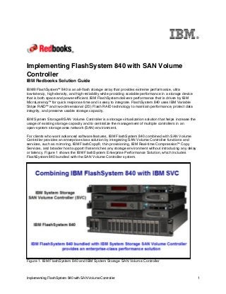 ®

Implementing FlashSystem 840 with SAN Volume
Controller
IBM Redbooks Solution Guide
IBM® FlashSystem™ 840 is an all-flash storage array that provides extreme performance, ultra
low-latency, high-density, and high-reliability while providing scalable performance in a storage device
that is both space and power-efficient. IBM FlashSystem delivers performance that is driven by IBM
MicroLatency™ for quick response time and is easy to integrate. FlashSystem 840 uses IBM Variable
Stripe RAID™ and two-dimensional (2D) Flash RAID technology to maintain performance, protect data
integrity, and preserve usable storage capacity.
IBM System Storage® SAN Volume Controller is a storage virtualization solution that helps increase the
usage of existing storage capacity and to centralize the management of multiple controllers in an
open-system storage area network (SAN) environment.
For clients who want advanced software features, IBM FlashSystem 840 combined with SAN Volume
Controller provides an enterprise-class solution by integrating SAN Volume Controller functions and
services, such as mirroring, IBM FlashCopy®, thin provisioning, IBM Real-time Compression™ Copy
Services, and broader host support that enriches any storage environment without introducing any delay
or latency. Figure 1 shows the IBM FlashSystem Enterprise Performance Solution, which includes
FlashSystem 840 bundled with the SAN Volume Controller system.

Figure 1. IBM FlashSystem 840 and IBM System Storage SAN Volume Controller

Implementing FlashSystem 840 with SAN Volume Controller

1

 