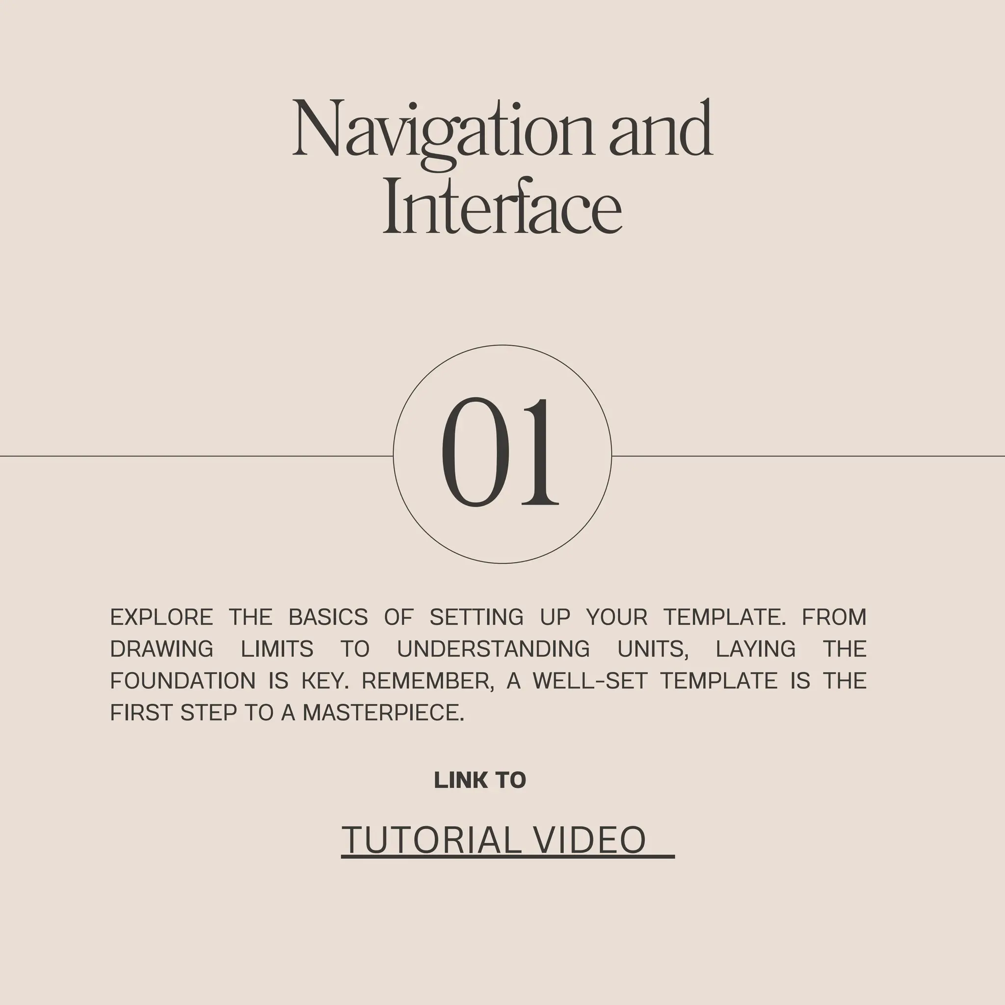 01
EXPLORE THE BASICS OF SETTING UP YOUR TEMPLATE. FROM
DRAWING LIMITS TO UNDERSTANDING UNITS, LAYING THE
FOUNDATION IS KEY. REMEMBER, A WELL-SET TEMPLATE IS THE
FIRST STEP TO A MASTERPIECE.
Navigationand
Interface
LINK TO
TUTORIAL VIDEO