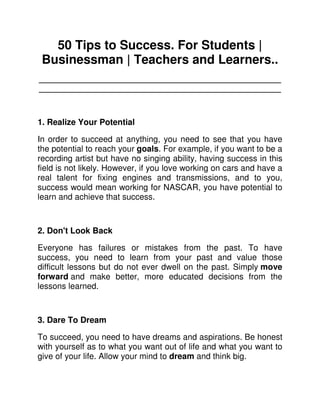 50 Tips to Success. For Students |
 Businessman | Teachers and Learners..
____________________________________________________
____________________________________________________



1. Realize Your Potential

In order to succeed at anything, you need to see that you have
the potential to reach your goals. For example, if you want to be a
recording artist but have no singing ability, having success in this
field is not likely. However, if you love working on cars and have a
real talent for fixing engines and transmissions, and to you,
success would mean working for NASCAR, you have potential to
learn and achieve that success.



2. Don't Look Back

Everyone has failures or mistakes from the past. To have
success, you need to learn from your past and value those
difficult lessons but do not ever dwell on the past. Simply move
forward and make better, more educated decisions from the
lessons learned.



3. Dare To Dream

To succeed, you need to have dreams and aspirations. Be honest
with yourself as to what you want out of life and what you want to
give of your life. Allow your mind to dream and think big.
 