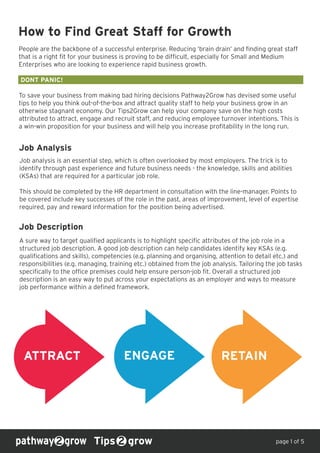 How to Find Great Staff for Growth
People are the backbone of a successful enterprise. Reducing ‘brain drain’ and finding great staff
that is a right fit for your business is proving to be difficult, especially for Small and Medium
Enterprises who are looking to experience rapid business growth.
DONT PANIC!
To save your business from making bad hiring decisions Pathway2Grow has devised some useful
tips to help you think out-of-the-box and attract quality staff to help your business grow in an
otherwise stagnant economy. Our Tips2Grow can help your company save on the high costs
attributed to attract, engage and recruit staff, and reducing employee turnover intentions. This is
a win-win proposition for your business and will help you increase profitability in the long run.
Tips grow
Job Analysis
Job analysis is an essential step, which is often overlooked by most employers. The trick is to
identify through past experience and future business needs - the knowledge, skills and abilities
(KSAs) that are required for a particular job role.
This should be completed by the HR department in consultation with the line-manager. Points to
be covered include key successes of the role in the past, areas of improvement, level of expertise
required, pay and reward information for the position being advertised.
Job Description
A sure way to target qualified applicants is to highlight specific attributes of the job role in a
structured job description. A good job description can help candidates identify key KSAs (e.g.
qualifications and skills), competencies (e.g. planning and organising, attention to detail etc.) and
responsibilities (e.g. managing, training etc.) obtained from the job analysis. Tailoring the job tasks
specifically to the office premises could help ensure person-job fit. Overall a structured job
description is an easy way to put across your expectations as an employer and ways to measure
job performance within a defined framework.
page 1 of 5
ATTRACT ENGAGE RETAIN
 