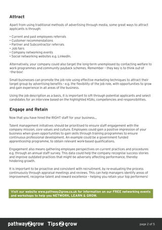 Attract
Apart from using traditional methods of advertising through media, some great ways to attract
applicants is through:
• Current and past employees referrals
• Customer recommendations
• Partner and Subcontractor referrals
• Job fairs
• Company networking events
• Social networking websites e.g. LinkedIn.
Alternatively, your company could also target the long-term unemployed by contacting welfare to
work programmes and community payback schemes. Remember – they key is to think out-of
–the-box!
Small businesses can promote the job role using effective marketing techniques to attract their
target group by advertising benefits - e.g. the flexibility of the job role, with opportunities to grow
and gain experience in all areas of the business.
Using the job description as a basis, it is important to sift through potential applicants and select
candidates for an interview based on the highlighted KSAs, competencies and responsibilities.
Tips grow
Engage and Retain
page 2 of 5
Now that you have hired the RIGHT staff for your business...
Talent management initiatives should be prioritised to ensure staff engagement with the
company mission, core values and culture. Employees could gain a positive impression of your
business when given opportunities to gain skills through training programmes to ensure
continuous professional development. An example could be a government funded
apprenticeship programme, to obtain relevant work-based qualifications.
Engagement also means gathering employee perspectives on current practices and procedures
e.g. through an annual staff survey. This data could help the company recognise success stories
and improve outdated practices that might be adversely affecting performance, thereby
hindering growth.
It is important to be proactive and consistent with recruitment, by re-evaluating the process
continuously through appraisal meetings and reviews. This can help managers identify areas of
improvement, recognise talent and reward excellence – helping you retain your top performers!
Visit our website www.pathway2grow.co.uk for information on our FREE networking events
and workshops to help you NETWORK, LEARN & GROW.
 