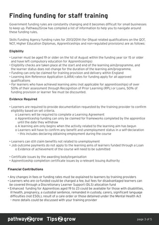 Finding funding for staff training
Government funding rules are constantly changing and it becomes difficult for small businesses
to keep up. Pathway2Grow has compiled a list of information to help you to navigate around
these funding rules.
Skills Funding Agency funding rules for 2013/2014 (for Ofqual related qualifications on the QCF,
NCF, Higher Education Diplomas, Apprenticeships and non-regulated provisions) are as follows:
Eligibility
Tips grow page 3 of 5
• Learner must be aged 19 or older on the 1st of August within the funding year (or 15 or older
and have left compulsory education for Apprenticeships)
• Eligibility checks are taken place at the start and end of the learning aim/programme, and
the learner status does not change for the duration of the learning aim/programme.
• Funding can only be claimed for training provision and delivery within England
• Learning Aim Reference Application (LARA) rates for funding apply for all approved
qualifications
• For learners who have achieved learning aims (not applicable for apprenticeships) of over
50% of their assessment through Recognition of Prior Learning (RPL) or Loans, 50% of
funding provision or learner fee must be discounted.
Evidence Required
• Learners are required to provide documentation requested by the training provider to confirm
eligibility based on set criteria.
o Learners will be required to complete a Learning Agreement
o Apprenticeship funding can only be claimed for frameworks completed by the apprentice
until the date they withdraw
o A learning aim only begins when the activity related to the learning aim has begun
o Learners will have to confirm any benefit and unemployment status in a self-declaration
– this includes declaring obtaining employment during the course
• Learners can still claim benefits not related to unemployment
• Job outcome payments do not apply to the learning aims of learners funded through a Loan
o Evidence of achievement of the course will need to be submitted
• Certificate issues by the awarding body/organisation
• Apprenticeship completion certificate issues by a relevant Issuing Authority
Financial Contributions
• Any changes in fees or funding rates must be explained to learners by training providers
• Learners who are co-funded could be charged a fee, but fees for disadvantaged learners can
be covered through a Discretionary Learner Support (DLS) allocation fund
• Enhanced funding for Apprentices aged 19 to 23 could be available for those with disabilities,
ill health, pregnancy, a custodial sentence, remanded in custody, carers, significant language
difficulties (not ESOL), result of a care order or those detained under the Mental Health Act
– more details could be discussed with your training provider
 