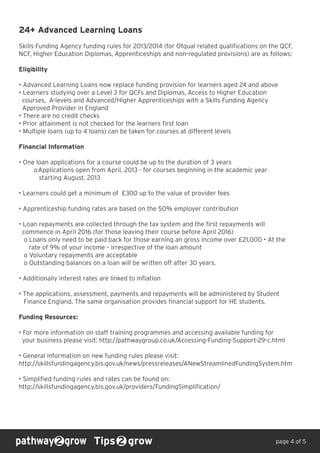 24+ Advanced Learning Loans
Skills Funding Agency funding rules for 2013/2014 (for Ofqual related qualifications on the QCF,
NCF, Higher Education Diplomas, Apprenticeships and non-regulated provisions) are as follows:
Eligibility
• Advanced Learning Loans now replace funding provision for learners aged 24 and above
• Learners studying over a Level 3 for QCFs and Diplomas, Access to Higher Education
courses, A-levels and Advanced/Higher Apprenticeships with a Skills Funding Agency
Approved Provider in England
• There are no credit checks
• Prior attainment is not checked for the learners first loan
• Multiple loans (up to 4 loans) can be taken for courses at different levels
Financial Information
• One loan applications for a course could be up to the duration of 3 years
oApplications open from April, 2013 - for courses beginning in the academic year
starting August, 2013
• Learners could get a minimum of £300 up to the value of provider fees
• Apprenticeship funding rates are based on the 50% employer contribution
• Loan repayments are collected through the tax system and the first repayments will
commence in April 2016 (for those leaving their course before April 2016)
o Loans only need to be paid back for those earning an gross income over £21,000 • At the
rate of 9% of your income – irrespective of the loan amount
o Voluntary repayments are acceptable
o Outstanding balances on a loan will be written off after 30 years.
• Additionally interest rates are linked to inflation
• The applications, assessment, payments and repayments will be administered by Student
Finance England. The same organisation provides financial support for HE students.
Funding Resources:
• For more information on staff training programmes and accessing available funding for
your business please visit: http://pathwaygroup.co.uk/Accessing-Funding-Support-29-c.html
• General information on new funding rules please visit:
http://skillsfundingagency.bis.gov.uk/news/pressreleases/ANewStreamlinedFundingSystem.htm
• Simplified funding rules and rates can be found on:
http://skillsfundingagency.bis.gov.uk/providers/FundingSimplification/
Tips grow page 4 of 5
 