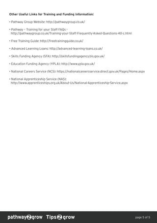 Other Useful Links for Training and Funding Information:
• Pathway Group Website: http://pathwaygroup.co.uk/
• Pathway – Training for your Staff FAQs -
http://pathwaygroup.co.uk/Training-your-Staff-Frequently-Asked-Questions-40-c.html
• Free Training Guide: http://freetrainingguide.co.uk/
• Advanced Learning Loans: http://advanced-learning-loans.co.uk/
• Skills Funding Agency (SFA): http://skillsfundingagency.bis.gov.uk/
• Education Funding Agency (YPLA): http://www.ypla.gov.uk/
• National Careers Service (NCS): https://nationalcareersservice.direct.gov.uk/Pages/Home.aspx
• National Apprenticeship Service (NAS):
http://www.apprenticeships.org.uk/About-Us/National-Apprenticeship-Service.aspx
Tips grow page 5 of 5
 