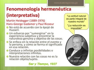 Fenomenología hermenéutica
(interpretativa)
Martin Heidegger (1889-1976)
Hans-George Gadamer y Paul Ricoeur
 No está de acuerdo con la épojé de
Husserl.
 Un esfuerzo por "sumergirse" en la
experiencia subjetiva y encontrar la
naturaleza genuina y objetiva de las cosas.
 Se enfoca en la relación entre el evento y
la persona, y cómo se forma el significado
en esa relación.
 Conduce a infinitas posibilidades e
interpretaciones infinitas.
 Nuestra relación con las cosas no es la
relación objeto/sujeto.
“La actitud natural
es parte integral de
nuestro mundo"
"¡La reducción es
imposible!"
Dasein
Ser en el mundo
www.susanagomez.ga
 