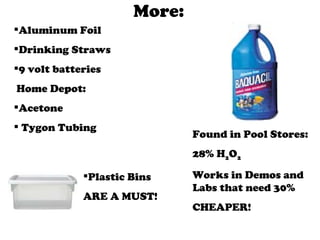 More: Aluminum Foil Drinking Straws 9 volt batteries Home Depot: Acetone Tygon Tubing  Found in Pool Stores: 28% H 2 O 2 Works in Demos and Labs that need 30% CHEAPER! Plastic Bins  ARE A MUST! 