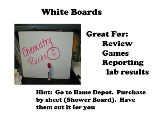 White Boards Great For: Review  Games Reporting   lab results Hint:  Go to Home Depot.  Purchase by sheet (Shower Board).  Have them cut it for you 