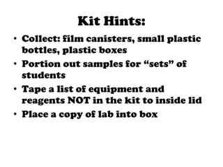 Kit Hints: Collect: film canisters, small plastic bottles, plastic boxes Portion out samples for “sets” of students Tape a list of equipment and reagents NOT in the kit to inside lid Place a copy of lab into box 