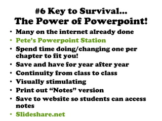 The Power of Powerpoint! Many on the internet already done Pete’s Powerpoint Station Spend time doing/changing one per chapter to fit you! Save and have for year after year Continuity from class to class Visually stimulating Print out “Notes” version Save to website so students can access notes Slideshare.net #6 Key to Survival… 