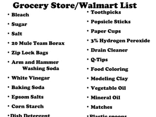 Grocery Store/Walmart List Bleach Sugar Salt 20 Mule Team Borax Zip Lock Bags Arm and Hammer Washing Soda White Vinegar Baking Soda Epsom Salts Corn Starch Dish Detergent Toothpicks Popsicle Sticks Paper Cups 3% Hydrogen Peroxide Drain Cleaner Q-Tips Food Coloring Modeling Clay Vegetable Oil Mineral Oil Matches Plastic spoons 