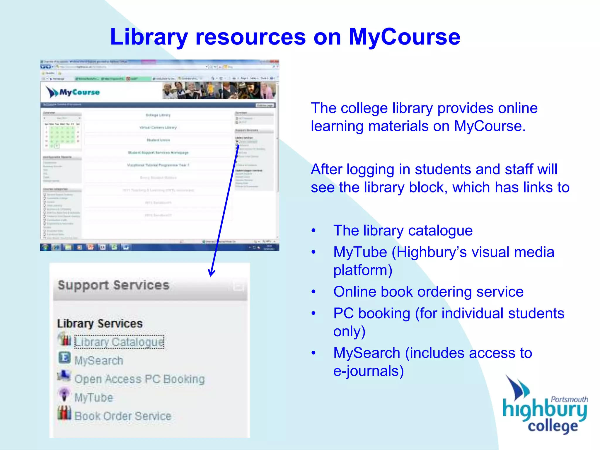 Library resources on MyCourse

                The college library provides online
                learning materials on MyCourse.

                After logging in students and staff will
                see the library block, which has links to

                •   The library catalogue
                •   MyTube (Highbury’s visual media
                    platform)
                •   Online book ordering service
                •   PC booking (for individual students
                    only)
                •   MySearch (includes access to
                    e-journals)
 