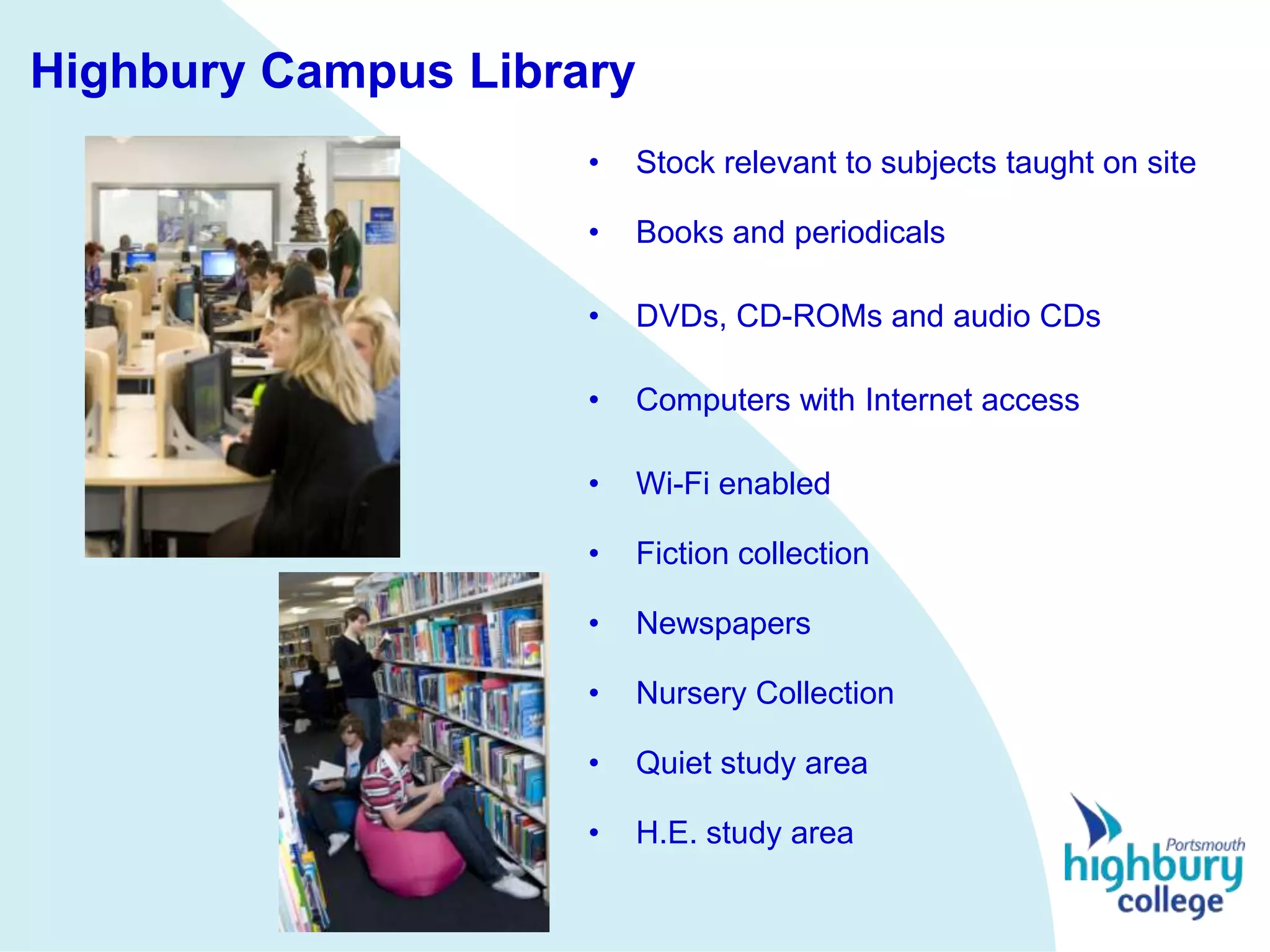 Highbury Campus Library
                     •   Stock relevant to subjects taught on site

                     •   Books and periodicals

                     •   DVDs, CD-ROMs and audio CDs

                     •   Computers with Internet access

                     •   Wi-Fi enabled

                     •   Fiction collection

                     •   Newspapers

                     •   Nursery Collection

                     •   Quiet study area

                     •   H.E. study area
 