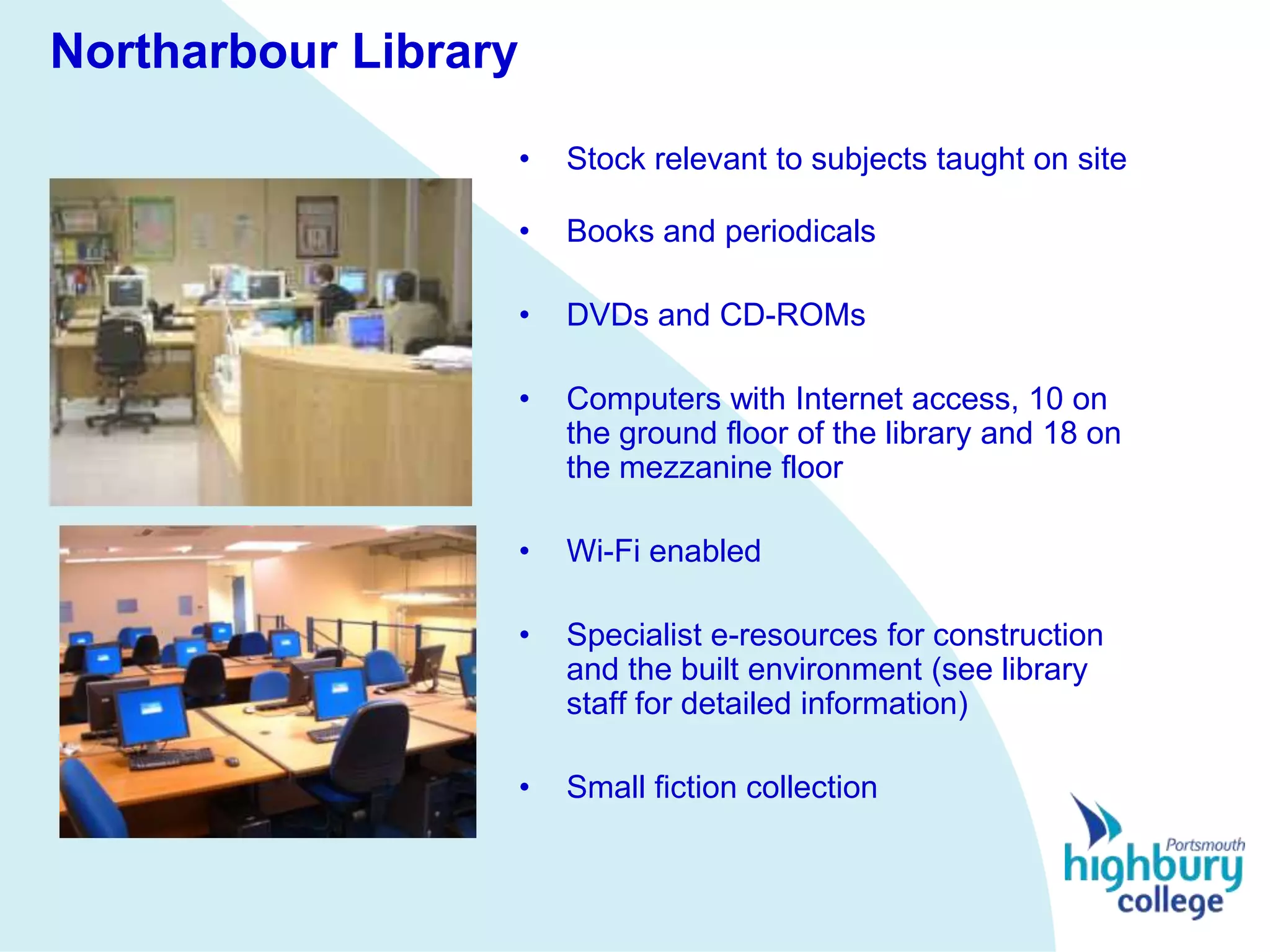 Northarbour Library

                      •   Stock relevant to subjects taught on site

                      •   Books and periodicals

                      •   DVDs and CD-ROMs

                      •   Computers with Internet access, 10 on
                          the ground floor of the library and 18 on
                          the mezzanine floor

                      •   Wi-Fi enabled

                      •   Specialist e-resources for construction
                          and the built environment (see library
                          staff for detailed information)

                      •   Small fiction collection
 