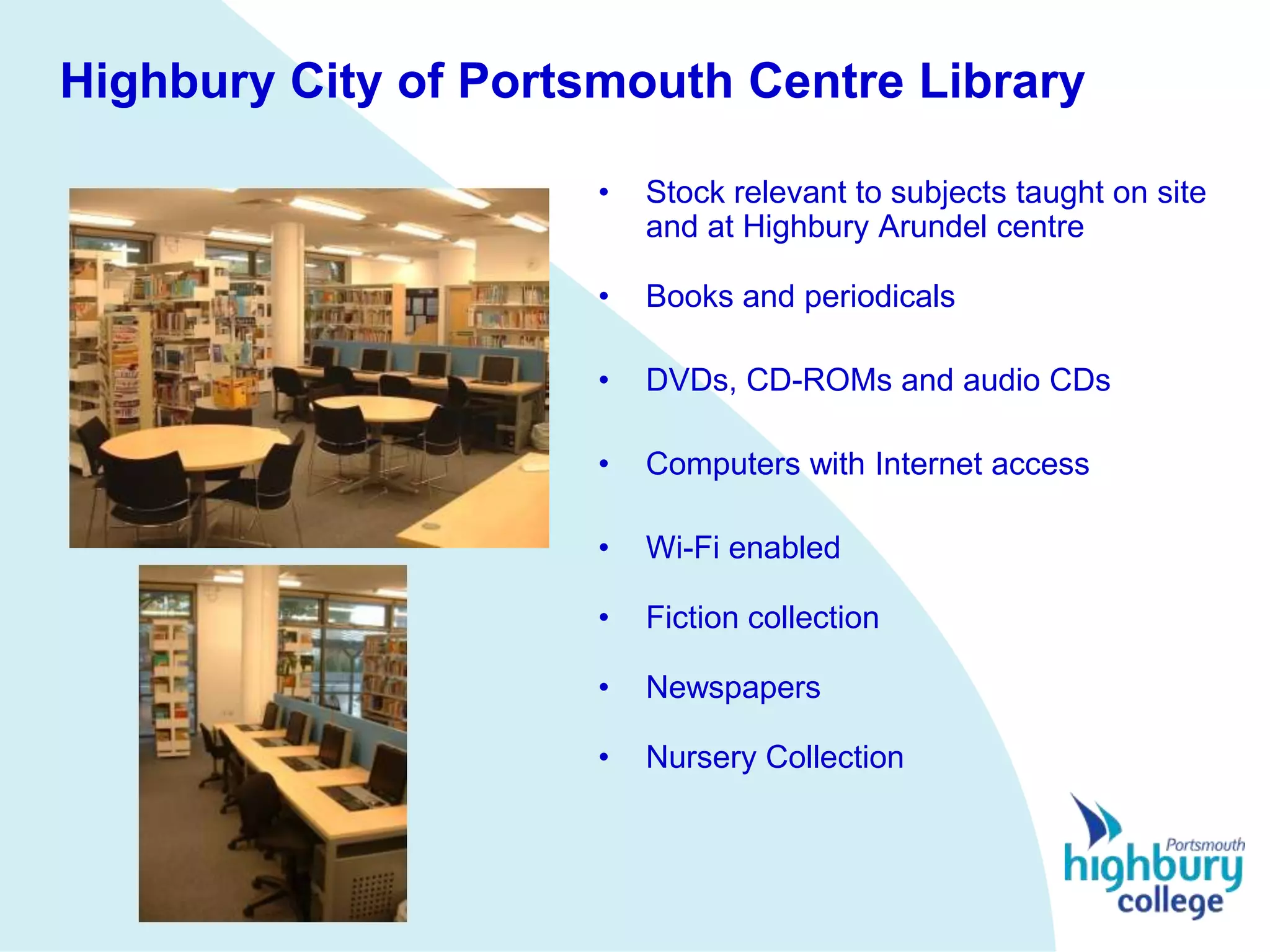 Highbury City of Portsmouth Centre Library

                      •   Stock relevant to subjects taught on site
                          and at Highbury Arundel centre

                      •   Books and periodicals

                      •   DVDs, CD-ROMs and audio CDs

                      •   Computers with Internet access

                      •   Wi-Fi enabled

                      •   Fiction collection

                      •   Newspapers

                      •   Nursery Collection
 