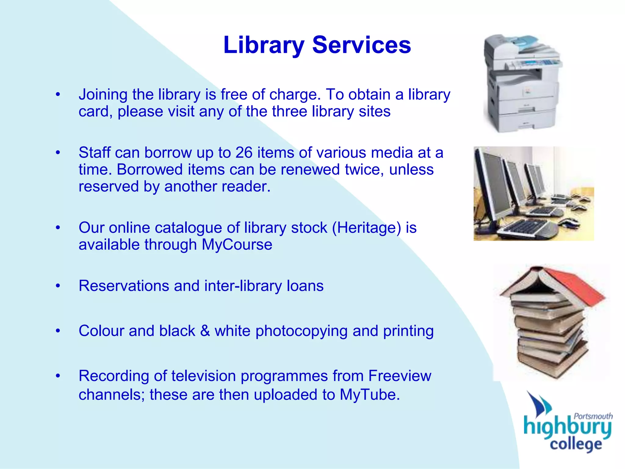 Library Services
•   Joining the library is free of charge. To obtain a library
    card, please visit any of the three library sites

•   Staff can borrow up to 26 items of various media at a
    time. Borrowed items can be renewed twice, unless
    reserved by another reader.

•   Our online catalogue of library stock (Heritage) is
    available through MyCourse

•   Reservations and inter-library loans

•   Colour and black & white photocopying and printing

•   Recording of television programmes from Freeview
    channels; these are then uploaded to MyTube.
 