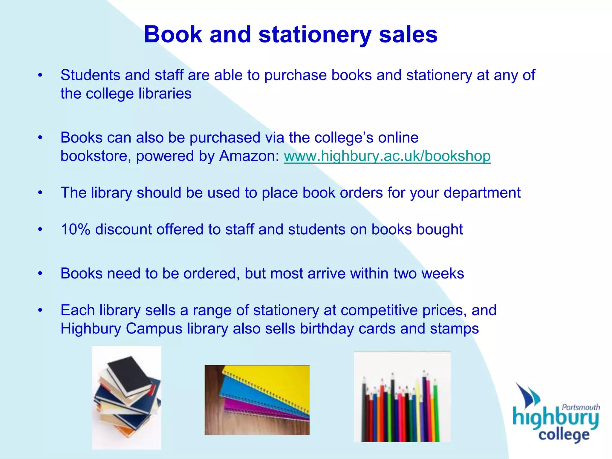 Book and stationery sales
•   Students and staff are able to purchase books and stationery at any of
    the college libraries

•   Books can also be purchased via the college’s online
    bookstore, powered by Amazon: www.highbury.ac.uk/bookshop

•   The library should be used to place book orders for your department

•   10% discount offered to staff and students on books bought

•   Books need to be ordered, but most arrive within two weeks

•   Each library sells a range of stationery at competitive prices, and
    Highbury Campus library also sells birthday cards and stamps
 