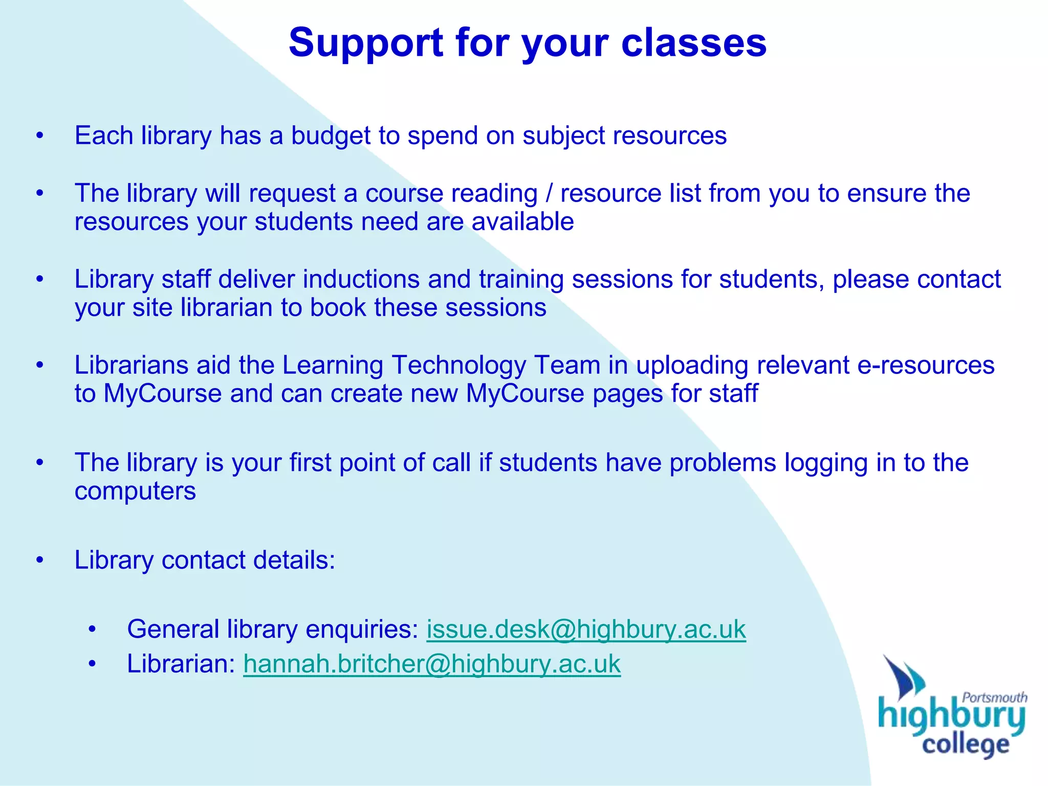 Support for your classes

•   Each library has a budget to spend on subject resources

•   The library will request a course reading / resource list from you to ensure the
    resources your students need are available

•   Library staff deliver inductions and training sessions for students, please contact
    your site librarian to book these sessions

•   Librarians aid the Learning Technology Team in uploading relevant e-resources
    to MyCourse and can create new MyCourse pages for staff

•   The library is your first point of call if students have problems logging in to the
    computers

•   Library contact details:

     •   General library enquiries: issue.desk@highbury.ac.uk
     •   Librarian: hannah.britcher@highbury.ac.uk
 