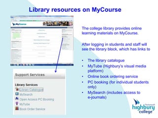 Library resources on MyCourse

                The college library provides online
                learning materials on MyCourse.

                After logging in students and staff will
                see the library block, which has links to

                •   The library catalogue
                •   MyTube (Highbury’s visual media
                    platform)
                •   Online book ordering service
                •   PC booking (for individual students
                    only)
                •   MySearch (includes access to
                    e-journals)
 