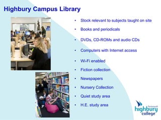 Highbury Campus Library
                     •   Stock relevant to subjects taught on site

                     •   Books and periodicals

                     •   DVDs, CD-ROMs and audio CDs

                     •   Computers with Internet access

                     •   Wi-Fi enabled

                     •   Fiction collection

                     •   Newspapers

                     •   Nursery Collection

                     •   Quiet study area

                     •   H.E. study area
 