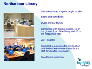 Northarbour Library

                      •   Stock relevant to subjects taught on site

                      •   Books and periodicals

                      •   DVDs and CD-ROMs

                      •   Computers with Internet access, 10 on
                          the ground floor of the library and 18 on
                          the mezzanine floor

                      •   Wi-Fi enabled

                      •   Specialist e-resources for construction
                          and the built environment (see library
                          staff for detailed information)

                      •   Small fiction collection
 