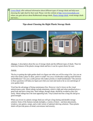 Lowes Sheds offer unbiased information about different types of storage sheds and help users
choosing the right shed for their need. Please visit this website at http://www.lowessheds.com
where you gain advices about Rubbermaid storage sheds, Plastic storage sheds, wood storage sheds
and more...


                Tips about Choosing the Right Plastic Storage Sheds




Abstract: A description about the use of storage sheds and the different types of sheds. Then list
some key features of the plastic storage sheds and how it can be a great choice for user.

Article:

The key to getting the right garden shed is to figure out what you will be using it for. Are you an
artist who needs a place to draw, paint or sculpt? Are you a woodworker making small furniture
and birdhouses? Are you a crafts person who makes jewelry or small knickknacks? The answers
to these questions will help you figure just what you want and need as far as size and design of
your garden shed.

Vinyl has the advantage of being maintenance free. However vinyl is lower on the visual
attractiveness scale. Metal sidings include aluminum, which is light and when anodized gives a
good look and lasts a long time. Steel sidings, though cheap, should be avoided as they rust
easily. Metal sidings have the least appealing look. Vinyl coated steel has a long life and gives
good strength.

When you invest in a plastic storage shed you will get a long-lasting and durable storage
solution. Some of the features include skylights, a variety of doors - and door placements,
windows, rain gutters, ramps, and a wide variety of optional shelving solutions. These plastic
sheds will provide peace-of-mind, convenience and security.
 