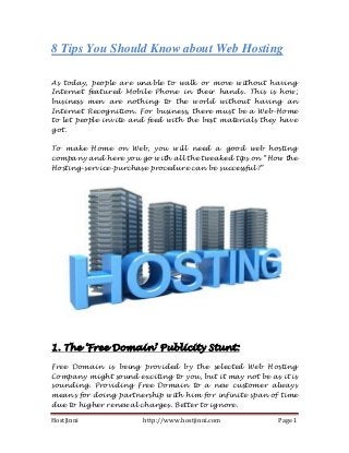 HostJinni http://www.hostjinni.com Page 1
8 Tips You Should Know about Web Hosting
As today, people are unable to walk or move without having
Internet featured Mobile Phone in their hands. This is how;
business men are nothing to the world without having an
Internet Recognition. For business, there must be a Web-Home
to let people invite and feed with the best materials they have
got.
To make Home on Web, you will need a good web hosting
company and here you go with all the tweaked tips on “How the
Hosting-service-purchase procedure can be successful?”
1. The „Free Domain‟ Publicity Stunt:
Free Domain is being provided by the selected Web Hosting
Company might sound exciting to you, but it may not be as it is
sounding. Providing Free Domain to a new customer always
means for doing partnership with him for infinite span of time
due to higher renewal charges. Better to ignore.
 