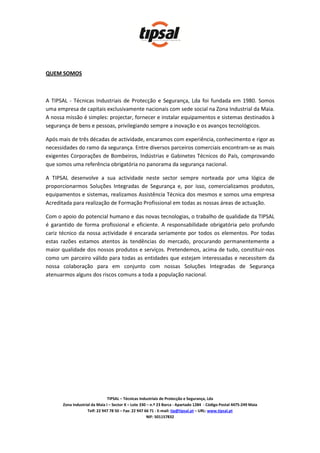 QUEM SOMOS



A TIPSAL - Técnicas Industriais de Protecção e Segurança, Lda foi fundada em 1980. Somos
uma empresa de capitais exclusivamente nacionais com sede social na Zona Industrial da Maia.
A nossa missão é simples: projectar, fornecer e instalar equipamentos e sistemas destinados à
segurança de bens e pessoas, privilegiando sempre a inovação e os avanços tecnológicos.

Após mais de três décadas de actividade, encaramos com experiência, conhecimento e rigor as
necessidades do ramo da segurança. Entre diversos parceiros comerciais encontram-se as mais
exigentes Corporações de Bombeiros, Indústrias e Gabinetes Técnicos do País, comprovando
que somos uma referência obrigatória no panorama da segurança nacional.

A TIPSAL desenvolve a sua actividade neste sector sempre norteada por uma lógica de
proporcionarmos Soluções Integradas de Segurança e, por isso, comercializamos produtos,
equipamentos e sistemas, realizamos Assistência Técnica dos mesmos e somos uma empresa
Acreditada para realização de Formação Profissional em todas as nossas áreas de actuação.

Com o apoio do potencial humano e das novas tecnologias, o trabalho de qualidade da TIPSAL
é garantido de forma profissional e eficiente. A responsabilidade obrigatória pelo profundo
cariz técnico da nossa actividade é encarada seriamente por todos os elementos. Por todas
estas razões estamos atentos às tendências do mercado, procurando permanentemente a
maior qualidade dos nossos produtos e serviços. Pretendemos, acima de tudo, constituir-nos
como um parceiro válido para todas as entidades que estejam interessadas e necessitem da
nossa colaboração para em conjunto com nossas Soluções Integradas de Segurança
atenuarmos alguns dos riscos comuns a toda a população nacional.




                                TIPSAL – Técnicas Industriais de Protecção e Segurança, Lda
       Zona Industrial da Maia I – Sector X – Lote 330 – n.º 23 Barca - Apartado 1284 - Código Postal 4475-249 Maia
                    Telf: 22 947 78 50 – Fax: 22 947 66 71 - E-mail: tip@tipsal.pt – URL: www.tipsal.pt
                                                       NIF: 501157832
 