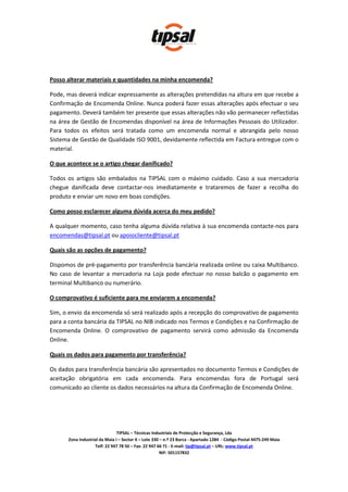 Posso alterar materiais e quantidades na minha encomenda?

Pode, mas deverá indicar expressamente as alterações pretendidas na altura em que recebe a
Confirmação de Encomenda Online. Nunca poderá fazer essas alterações após efectuar o seu
pagamento. Deverá também ter presente que essas alterações não vão permanecer reflectidas
na área de Gestão de Encomendas disponível na área de Informações Pessoais do Utilizador.
Para todos os efeitos será tratada como um encomenda normal e abrangida pelo nosso
Sistema de Gestão de Qualidade ISO 9001, devidamente reflectida em Factura entregue com o
material.

O que acontece se o artigo chegar danificado?

Todos os artigos são embalados na TIPSAL com o máximo cuidado. Caso a sua mercadoria
chegue danificada deve contactar-nos imediatamente e trataremos de fazer a recolha do
produto e enviar um novo em boas condições.

Como posso esclarecer alguma dúvida acerca do meu pedido?

A qualquer momento, caso tenha alguma dúvida relativa à sua encomenda contacte-nos para
encomendas@tipsal.pt ou apoiocliente@tipsal.pt

Quais são as opções de pagamento?

Dispomos de pré-pagamento por transferência bancária realizada online ou caixa Multibanco.
No caso de levantar a mercadoria na Loja pode efectuar no nosso balcão o pagamento em
terminal Multibanco ou numerário.

O comprovativo é suficiente para me enviarem a encomenda?

Sim, o envio da encomenda só será realizado após a recepção do comprovativo de pagamento
para a conta bancária da TIPSAL no NIB indicado nos Termos e Condições e na Confirmação de
Encomenda Online. O comprovativo de pagamento servirá como admissão da Encomenda
Online.

Quais os dados para pagamento por transferência?

Os dados para transferência bancária são apresentados no documento Termos e Condições de
aceitação obrigatória em cada encomenda. Para encomendas fora de Portugal será
comunicado ao cliente os dados necessários na altura da Confirmação de Encomenda Online.




                               TIPSAL – Técnicas Industriais de Protecção e Segurança, Lda
      Zona Industrial da Maia I – Sector X – Lote 330 – n.º 23 Barca - Apartado 1284 - Código Postal 4475-249 Maia
                   Telf: 22 947 78 50 – Fax: 22 947 66 71 - E-mail: tip@tipsal.pt – URL: www.tipsal.pt
                                                      NIF: 501157832
 