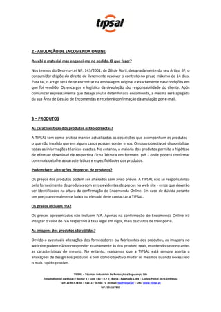 2 - ANULAÇÃO DE ENCOMENDA ONLINE

Recebi o material mas enganei-me no pedido. O que fazer?

Nos termos do Decreto-Lei Nº. 143/2001, de 26 de Abril, designadamente do seu Artigo 6º, o
consumidor dispõe do direito de livremente resolver o contrato no prazo máximo de 14 dias.
Para tal, o artigo terá de se encontrar na embalagem original e exactamente nas condições em
que foi vendido. Os encargos e logística da devolução são responsabilidade do cliente. Após
comunicar expressamente que deseja anular determinada encomenda, a mesma será apagada
da sua Área de Gestão de Encomendas e receberá confirmação da anulação por e-mail.



3 – PRODUTOS

As características dos produtos estão correctas?

A TIPSAL tem como prática manter actualizadas as descrições que acompanham os produtos -
o que não invalida que em alguns casos possam conter erros. O nosso objectivo é disponibilizar
todas as informações técnicas exactas. No entanto, a maioria dos produtos permite a hipótese
de efectuar download da respectiva Ficha Técnica em formato .pdf - onde poderá confirmar
com mais detalhe as características e especificidades dos produtos.

Podem fazer alterações de preços de produtos?

Os preços dos produtos podem ser alterados sem aviso prévio. A TIPSAL não se responsabiliza
pelo fornecimento de produtos com erros evidentes de preços no web site - erros que deverão
ser identificados na altura da confirmação de Encomenda Online. Em caso de dúvida perante
um preço anormalmente baixo ou elevado deve contactar a TIPSAL.

Os preços incluem IVA?

Os preços apresentados não incluem IVA. Apenas na confirmação de Encomenda Online irá
integrar o valor do IVA respectivo à taxa legal em vigor, mais os custos de transporte.

As imagens dos produtos são válidas?

Devido a eventuais alterações dos fornecedores ou fabricantes dos produtos, as imagens no
web site podem não corresponder exactamente às dos produto reais, mantendo-se constantes
as características do mesmo. No entanto, realçamos que a TIPSAL está sempre atenta a
alterações de design nos produtos e tem como objectivo mudar os mesmos quando necessário
o mais rápido possível.

                                TIPSAL – Técnicas Industriais de Protecção e Segurança, Lda
       Zona Industrial da Maia I – Sector X – Lote 330 – n.º 23 Barca - Apartado 1284 - Código Postal 4475-249 Maia
                    Telf: 22 947 78 50 – Fax: 22 947 66 71 - E-mail: tip@tipsal.pt – URL: www.tipsal.pt
                                                       NIF: 501157832
 