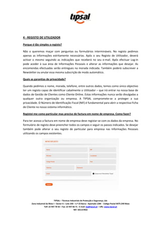 4 - REGISTO DE UTILIZADOR

Porque é tão simples o registo?

Não o queremos maçar com perguntas ou formulários intermináveis. No registo pedimos
apenas as informações estritamente necessárias. Após o seu Registo de Utilizador, deverá
activar o mesmo seguindo as indicações que receberá no seu e-mail. Após efectuar Log-in
pode aceder à sua área de Informações Pessoais e alterar as informações que desejar. As
encomendas efectuadas serão entregues na morada indicada. Também poderá subscrever a
Newsletter ou anular essa mesma subscrição de modo automático.

Quais as garantias de privacidade?

Quando pedimos o nome, morada, telefone, entre outros dados, temos como único objectivo
ter um registo capaz de identificar cabalmente o Utilizador – que irá entrar na nossa base de
dados de Gestão de Clientes como Cliente Online. Estas informações nunca serão divulgadas a
qualquer outra organização ou empresa. A TIPSAL compromete-se a proteger a sua
privacidade. O Número de Identificação Fiscal (NIF) é fundamental para abrir a respectiva Ficha
de Cliente no nosso sistema informático.

Registei-me como particular mas preciso de factura em nome de empresa. Como fazer?

Para ter acesso a factura em nome de empresa deve registar-se com os dados da empresa. No
formulário de registo deve preencher todos os campos e seguir os passos indicados. Se desejar
também pode alterar o seu registo de particular para empresa nas Informações Pessoais
utilizando os campos existentes.




                                TIPSAL – Técnicas Industriais de Protecção e Segurança, Lda
       Zona Industrial da Maia I – Sector X – Lote 330 – n.º 23 Barca - Apartado 1284 - Código Postal 4475-249 Maia
                    Telf: 22 947 78 50 – Fax: 22 947 66 71 - E-mail: tip@tipsal.pt – URL: www.tipsal.pt
                                                       NIF: 501157832
 
