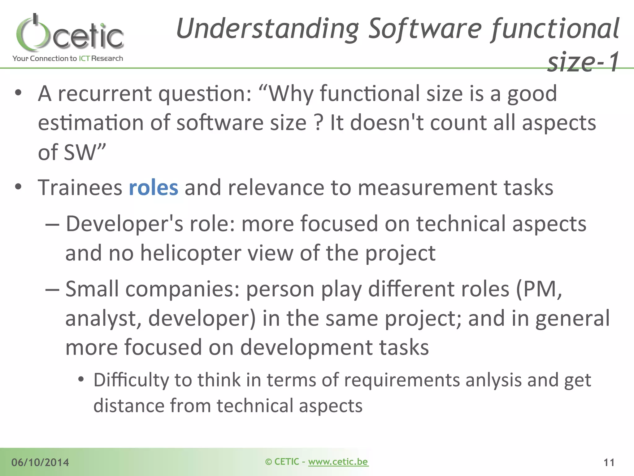 © CETIC – www.cetic.be06/10/2014 11
Understanding Software functional
size-1
•  A	
  recurrent	
  quesAon:	
  “Why	
  funcAonal	
  size	
  is	
  a	
  good	
  
esAmaAon	
  of	
  so$ware	
  size	
  ?	
  It	
  doesn't	
  count	
  all	
  aspects	
  
of	
  SW”	
  
•  Trainees	
  roles	
  and	
  relevance	
  to	
  measurement	
  tasks	
  
– Developer's	
  role:	
  more	
  focused	
  on	
  technical	
  aspects	
  
and	
  no	
  helicopter	
  view	
  of	
  the	
  project	
  
– Small	
  companies:	
  person	
  play	
  diﬀerent	
  roles	
  (PM,	
  
analyst,	
  developer)	
  in	
  the	
  same	
  project;	
  and	
  in	
  general	
  
more	
  focused	
  on	
  development	
  tasks	
  
•  Diﬃculty	
  to	
  think	
  in	
  terms	
  of	
  requirements	
  anlysis	
  and	
  get	
  
distance	
  from	
  technical	
  aspects	
  
 