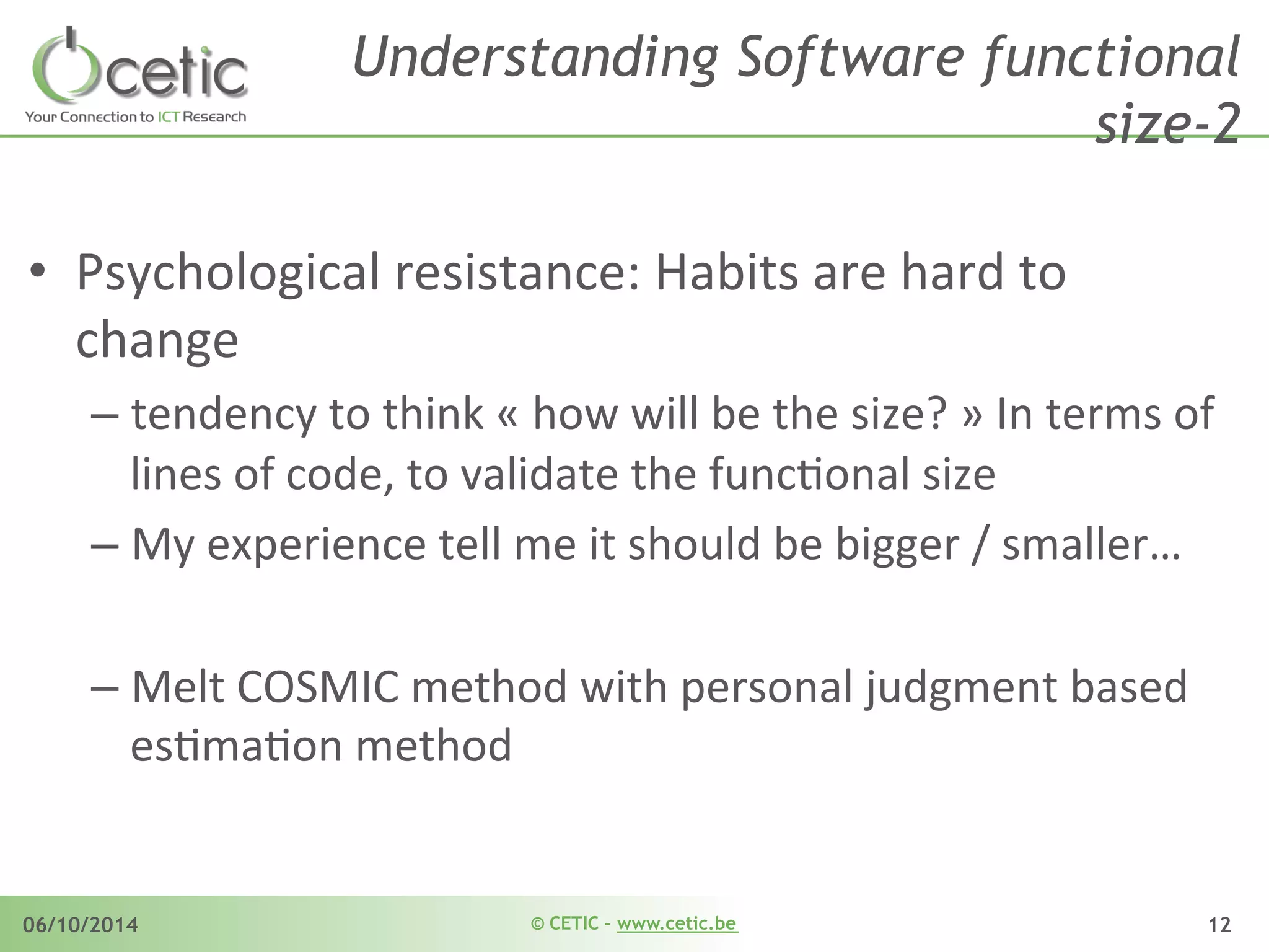 © CETIC – www.cetic.be06/10/2014 12
Understanding Software functional
size-2
•  Psychological	
  resistance:	
  Habits	
  are	
  hard	
  to	
  
change	
  
– tendency	
  to	
  think	
  «	
  how	
  will	
  be	
  the	
  size?	
  »	
  In	
  terms	
  of	
  
lines	
  of	
  code,	
  to	
  validate	
  the	
  funcAonal	
  size	
  	
  
– My	
  experience	
  tell	
  me	
  it	
  should	
  be	
  bigger	
  /	
  smaller…	
  	
  
– Melt	
  COSMIC	
  method	
  with	
  personal	
  judgment	
  based	
  
esAmaAon	
  method	
  
 