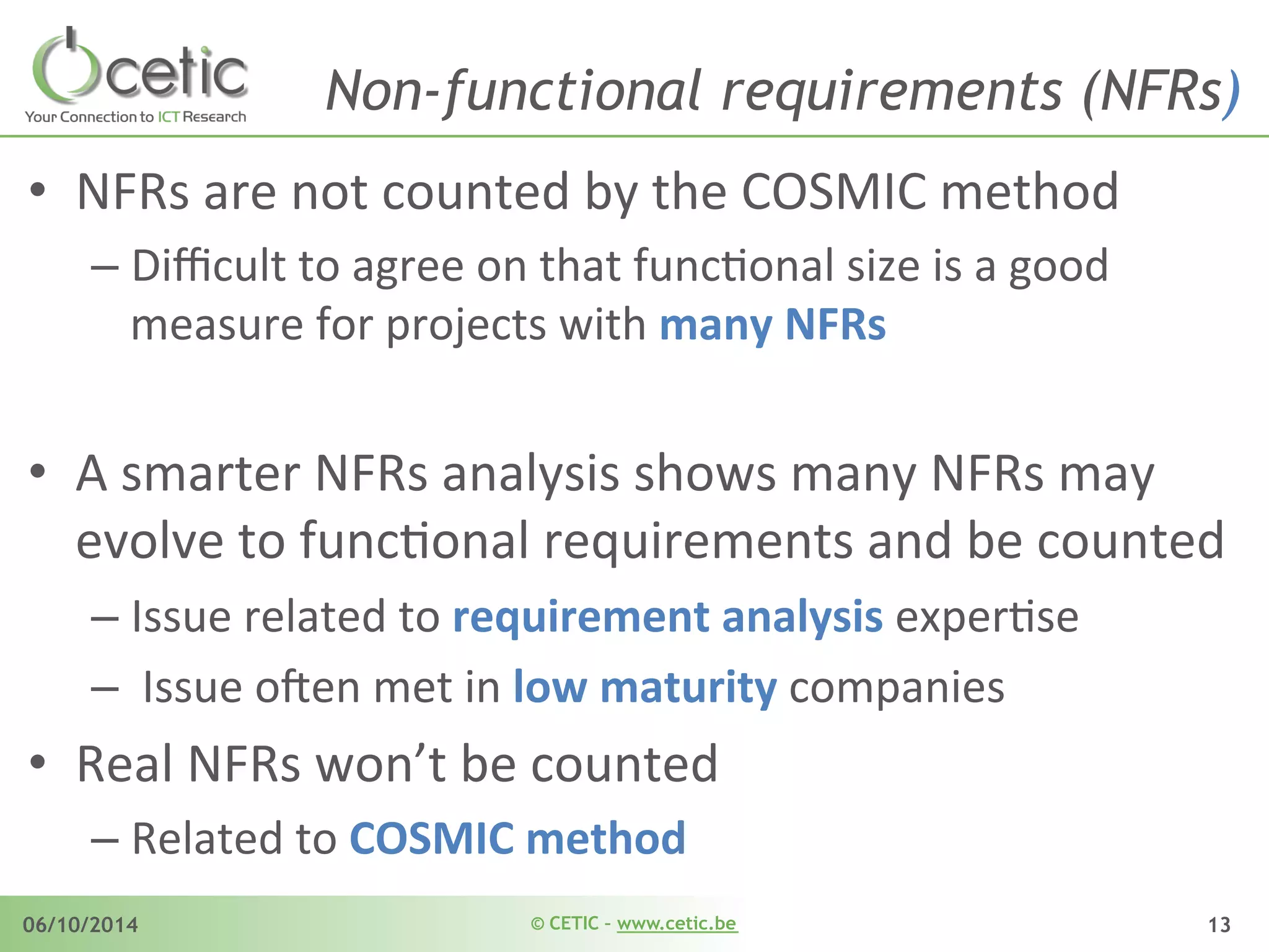 © CETIC – www.cetic.be06/10/2014 13
Non-functional requirements (NFRs)
•  NFRs	
  are	
  not	
  counted	
  by	
  the	
  COSMIC	
  method	
  
– Diﬃcult	
  to	
  agree	
  on	
  that	
  funcAonal	
  size	
  is	
  a	
  good	
  
measure	
  for	
  projects	
  with	
  many	
  NFRs	
  
•  A	
  smarter	
  NFRs	
  analysis	
  shows	
  many	
  NFRs	
  may	
  
evolve	
  to	
  funcAonal	
  requirements	
  and	
  be	
  counted	
  
– Issue	
  related	
  to	
  requirement	
  analysis	
  experAse	
  	
  	
  
– 	
  Issue	
  o$en	
  met	
  in	
  low	
  maturity	
  companies	
  
•  Real	
  NFRs	
  won’t	
  be	
  counted	
  
– Related	
  to	
  COSMIC	
  method	
  
 