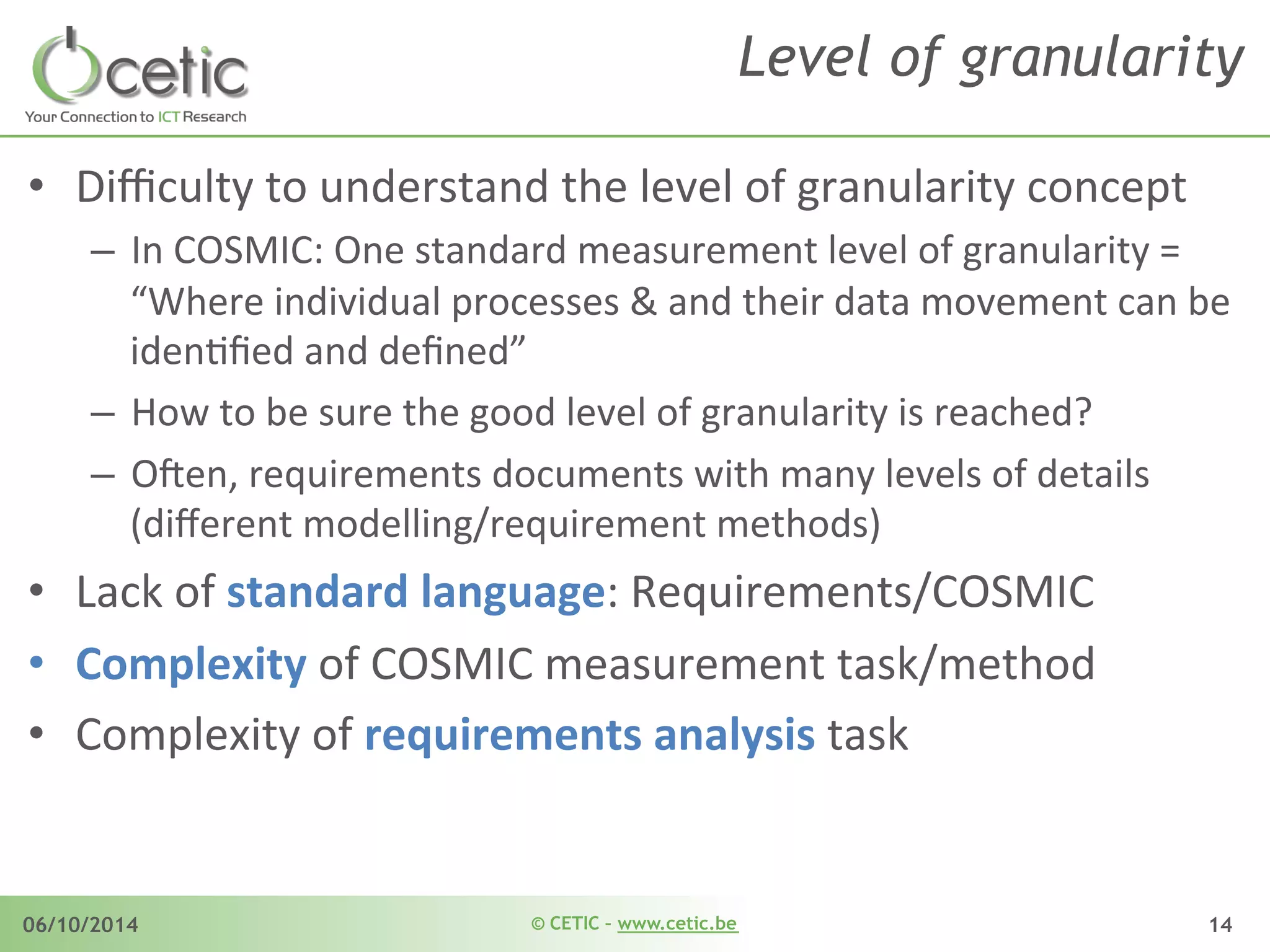 © CETIC – www.cetic.be06/10/2014 14
Level of granularity
•  Diﬃculty	
  to	
  understand	
  the	
  level	
  of	
  granularity	
  concept	
  	
  
–  In	
  COSMIC:	
  One	
  standard	
  measurement	
  level	
  of	
  granularity	
  =	
  	
  
“Where	
  individual	
  processes	
  &	
  and	
  their	
  data	
  movement	
  can	
  be	
  
idenAﬁed	
  and	
  deﬁned”	
  
–  How	
  to	
  be	
  sure	
  the	
  good	
  level	
  of	
  granularity	
  is	
  reached?	
  
–  O$en,	
  requirements	
  documents	
  with	
  many	
  levels	
  of	
  details	
  
(diﬀerent	
  modelling/requirement	
  methods)	
  
•  Lack	
  of	
  standard	
  language:	
  Requirements/COSMIC	
  
•  Complexity	
  of	
  COSMIC	
  measurement	
  task/method	
  
•  Complexity	
  of	
  requirements	
  analysis	
  task	
  
 