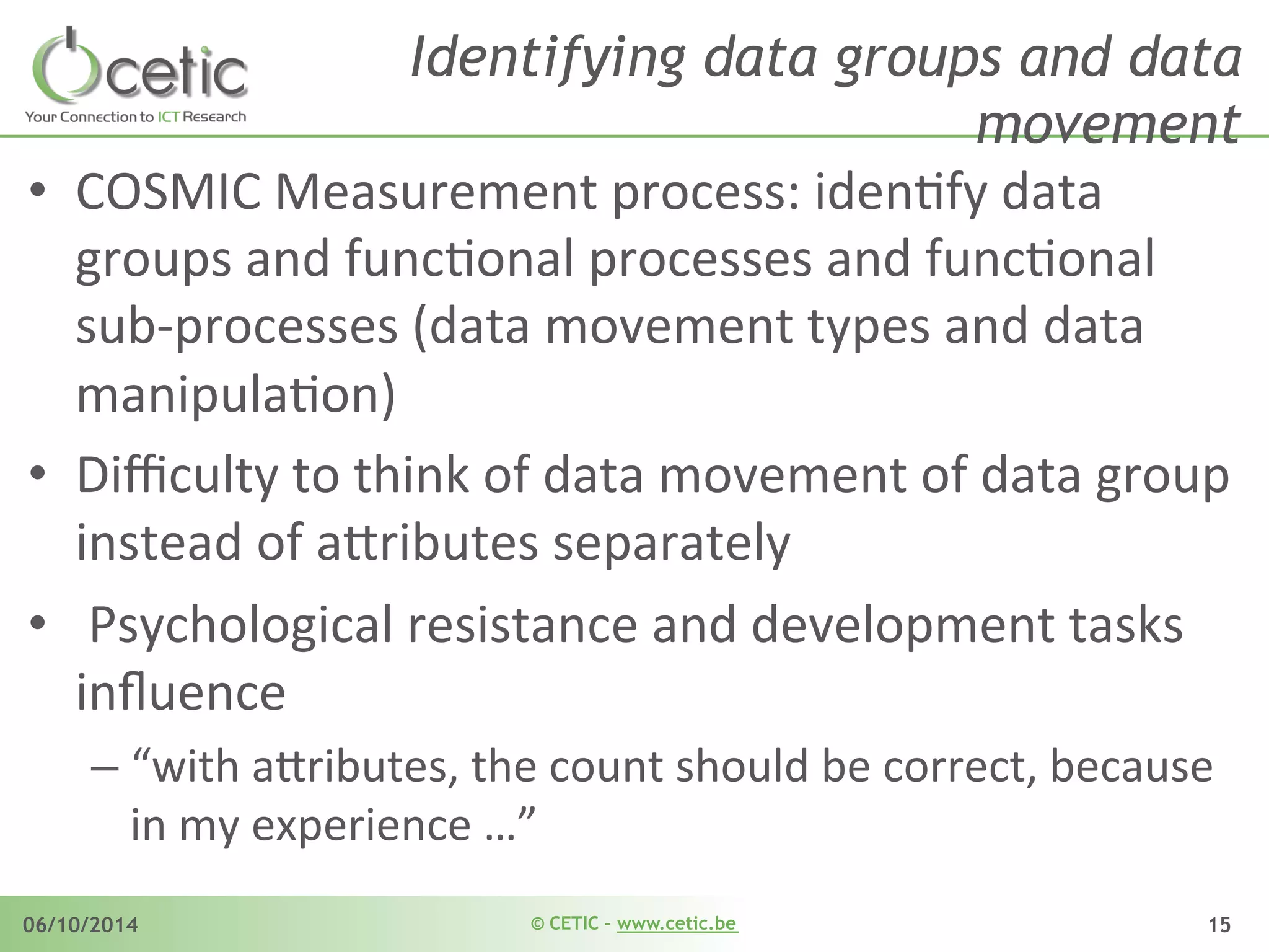 © CETIC – www.cetic.be06/10/2014 15
Identifying data groups and data
movement
•  COSMIC	
  Measurement	
  process:	
  idenAfy	
  data	
  
groups	
  and	
  funcAonal	
  processes	
  and	
  funcAonal	
  
sub-­‐processes	
  (data	
  movement	
  types	
  and	
  data	
  
manipulaAon)	
  
•  Diﬃculty	
  to	
  think	
  of	
  data	
  movement	
  of	
  data	
  group	
  
instead	
  of	
  ajributes	
  separately	
  
•  	
  Psychological	
  resistance	
  and	
  development	
  tasks	
  
inﬂuence	
  
– “with	
  ajributes,	
  the	
  count	
  should	
  be	
  correct,	
  because	
  
in	
  my	
  experience	
  …”	
  
 