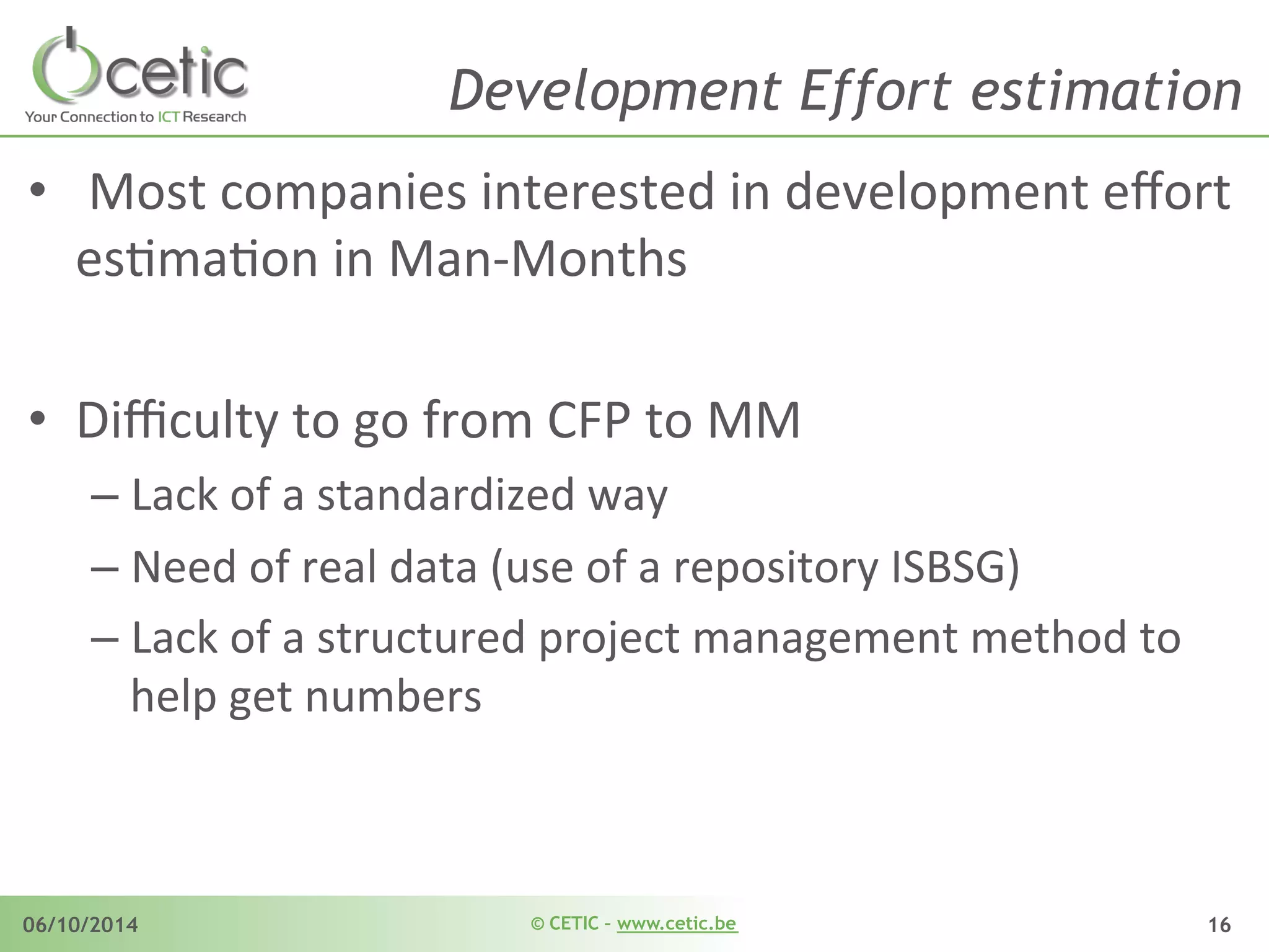 © CETIC – www.cetic.be06/10/2014 16
Development Effort estimation
•  	
  Most	
  companies	
  interested	
  in	
  development	
  eﬀort	
  
esAmaAon	
  in	
  Man-­‐Months	
  
•  Diﬃculty	
  to	
  go	
  from	
  CFP	
  to	
  MM	
  
– Lack	
  of	
  a	
  standardized	
  way	
  	
  
– Need	
  of	
  real	
  data	
  (use	
  of	
  a	
  repository	
  ISBSG)	
  
– Lack	
  of	
  a	
  structured	
  project	
  management	
  method	
  to	
  
help	
  get	
  numbers	
  	
  
 