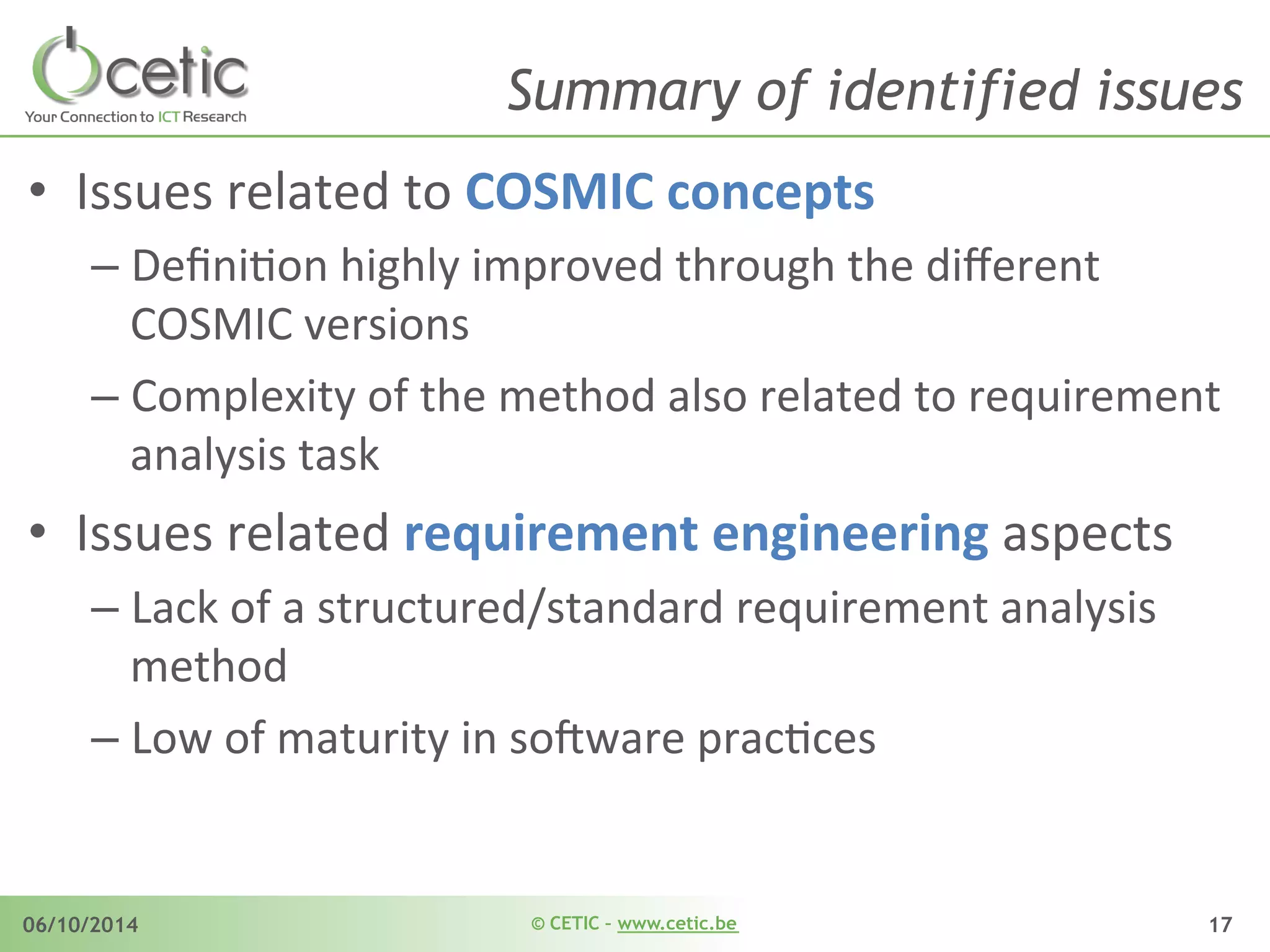 © CETIC – www.cetic.be06/10/2014 17
Summary of identified issues
•  Issues	
  related	
  to	
  COSMIC	
  concepts	
  
– DeﬁniAon	
  highly	
  improved	
  through	
  the	
  diﬀerent	
  
COSMIC	
  versions	
  
– Complexity	
  of	
  the	
  method	
  also	
  related	
  to	
  requirement	
  
analysis	
  task	
  
•  Issues	
  related	
  requirement	
  engineering	
  aspects	
  
– Lack	
  of	
  a	
  structured/standard	
  requirement	
  analysis	
  
method	
  	
  
– Low	
  of	
  maturity	
  in	
  so$ware	
  pracAces	
  
 