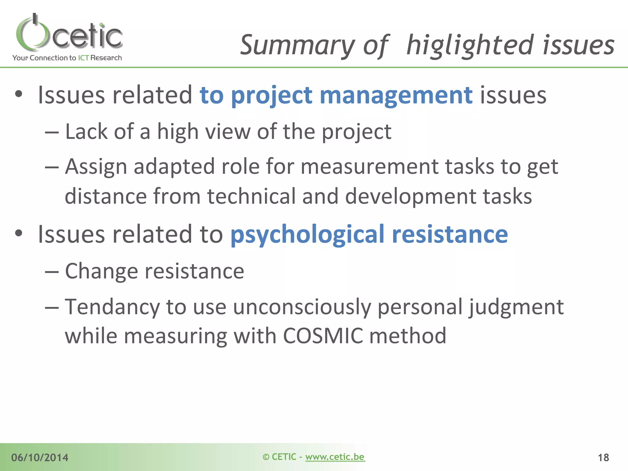 © CETIC – www.cetic.be06/10/2014 18
Summary of higlighted issues
•  Issues	
  related	
  to	
  project	
  management	
  issues	
  
– Lack	
  of	
  a	
  high	
  view	
  of	
  the	
  project	
  	
  
– Assign	
  adapted	
  role	
  for	
  measurement	
  tasks	
  to	
  get	
  
distance	
  from	
  technical	
  and	
  development	
  tasks	
  
•  Issues	
  related	
  to	
  psychological	
  resistance	
  
– Change	
  resistance	
  	
  
– Tendancy	
  to	
  use	
  unconsciously	
  personal	
  judgment	
  
while	
  measuring	
  with	
  COSMIC	
  method	
  
 