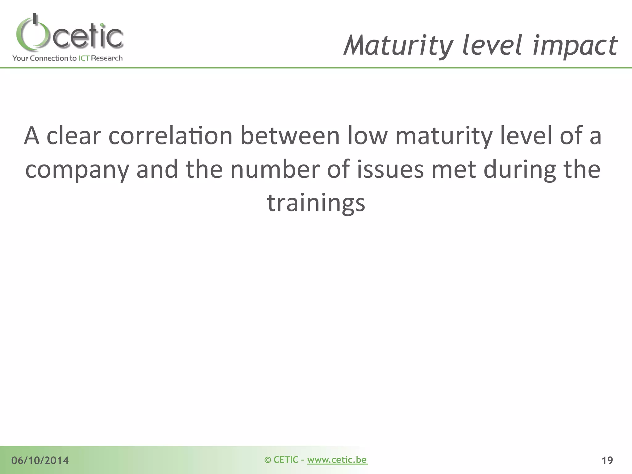 © CETIC – www.cetic.be06/10/2014 19
Maturity level impact
A	
  clear	
  correlaAon	
  between	
  low	
  maturity	
  level	
  of	
  a	
  
company	
  and	
  the	
  number	
  of	
  issues	
  met	
  during	
  the	
  
trainings	
  
 