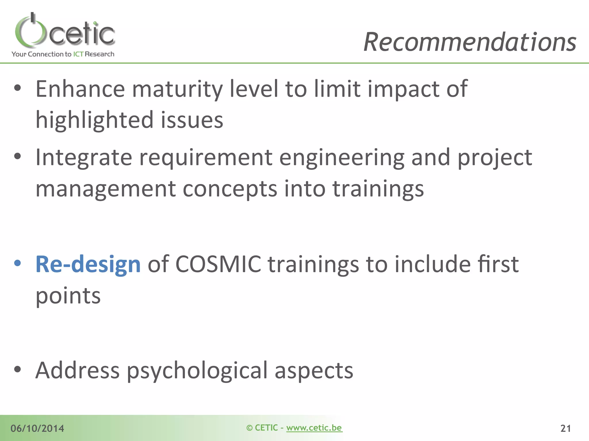 © CETIC – www.cetic.be06/10/2014 21
Recommendations
•  Enhance	
  maturity	
  level	
  to	
  limit	
  impact	
  of	
  
highlighted	
  issues	
  
•  Integrate	
  requirement	
  engineering	
  and	
  project	
  
management	
  concepts	
  into	
  trainings	
  
•  Re-­‐design	
  of	
  COSMIC	
  trainings	
  to	
  include	
  ﬁrst	
  
points	
  
•  Address	
  psychological	
  aspects	
  
 